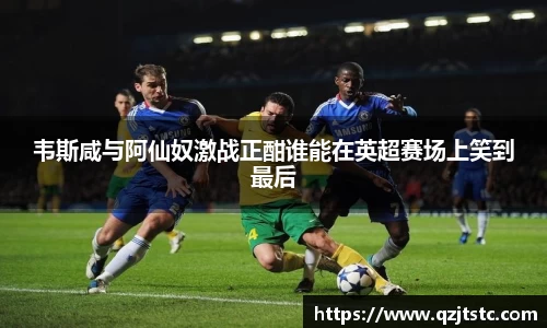 韦斯咸与阿仙奴激战正酣谁能在英超赛场上笑到最后